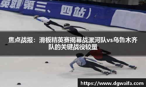 焦点战报：滑板精英赛揭幕战漯河队vs乌鲁木齐队的关键战役较量